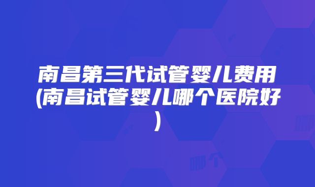 南昌第三代试管婴儿费用(南昌试管婴儿哪个医院好)