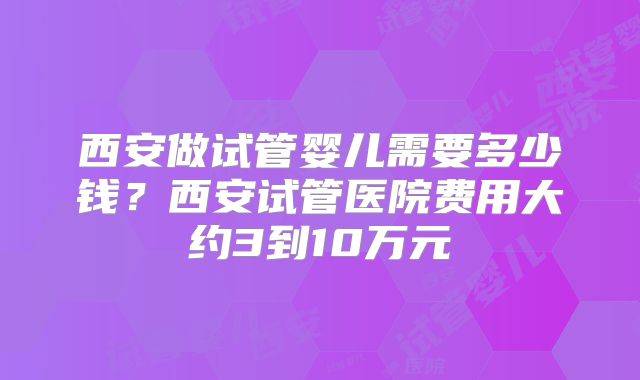 西安做试管婴儿需要多少钱？西安试管医院费用大约3到10万元