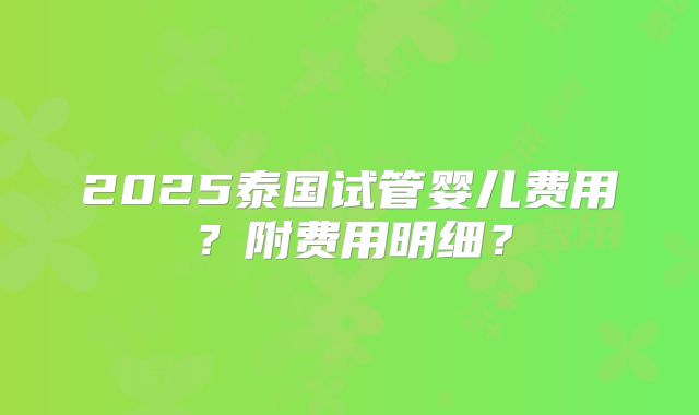 2025泰国试管婴儿费用?附费用明细?