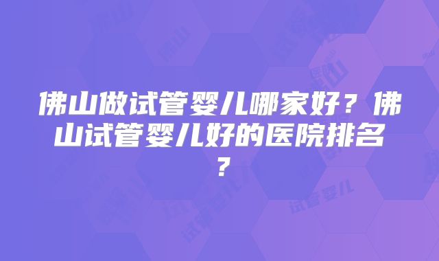 佛山做试管婴儿哪家好?佛山试管婴儿好的医院排名?