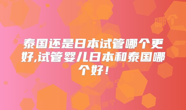 泰国还是日本试管哪个更好,试管婴儿日本和泰国哪个好！