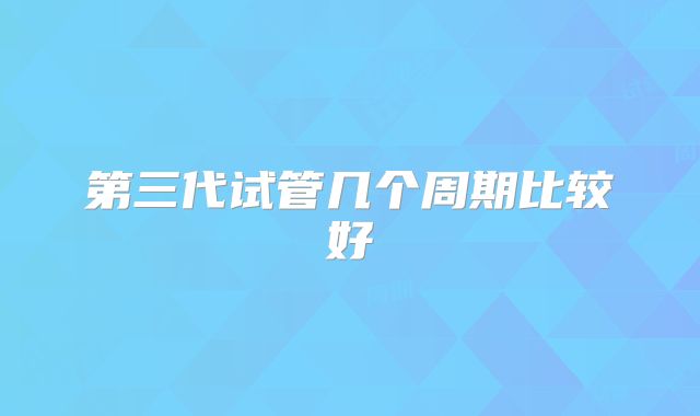 第三代试管几个周期比较好