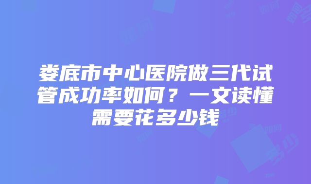 娄底市中心医院做三代试管成功率如何？一文读懂需要花多少钱