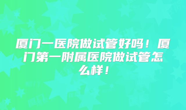 厦门一医院做试管好吗！厦门第一附属医院做试管怎么样！