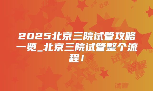 2025北京三院试管攻略一览_北京三院试管整个流程!