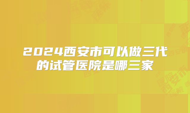 2024西安市可以做三代的试管医院是哪三家