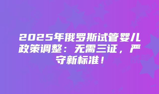 2025年俄罗斯试管婴儿政策调整:无需三证,严守新标准!