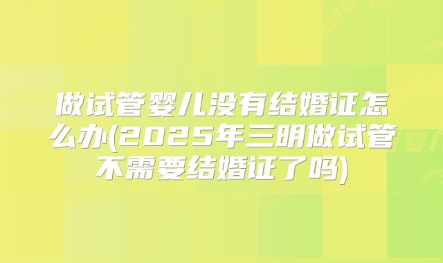 做试管婴儿没有结婚证怎么办(2025年三明做试管不需要结婚证了吗)