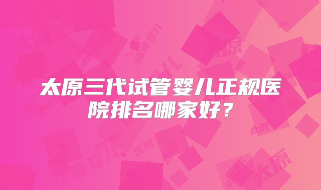 太原三代试管婴儿正规医院排名哪家好？
