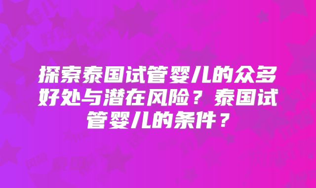 探索泰国试管婴儿的众多好处与潜在风险？泰国试管婴儿的条件？