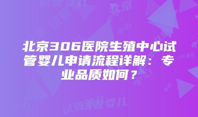 北京306医院生殖中心试管婴儿申请流程详解：专业品质如何？