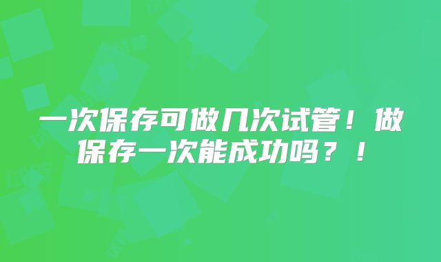 一次保存可做几次试管!做保存一次能成功吗?!