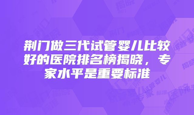 荆门做三代试管婴儿比较好的医院排名榜揭晓，专家水平是重要标准