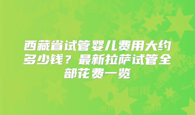 西藏省试管婴儿费用大约多少钱？最新拉萨试管全部花费一览