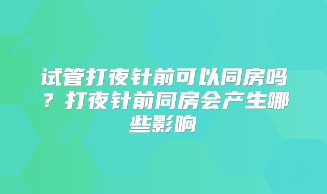 试管打夜针前可以同房吗？打夜针前同房会产生哪些影响
