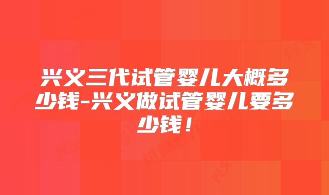 兴义三代试管婴儿大概多少钱-兴义做试管婴儿要多少钱！