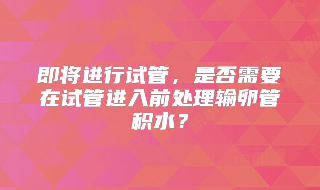 即将进行试管，是否需要在试管进入前处理输卵管积水？