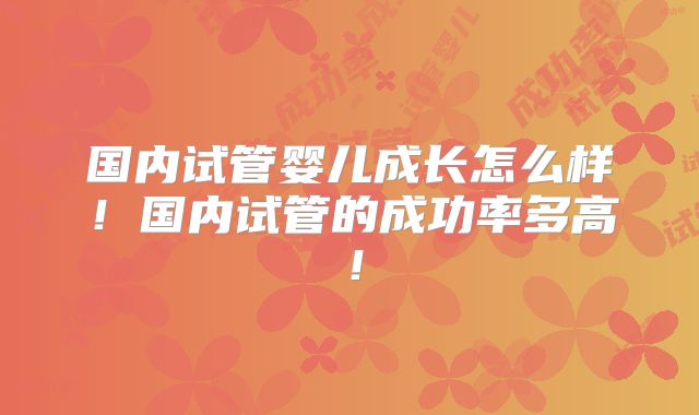 国内试管婴儿成长怎么样!国内试管的成功率多高!