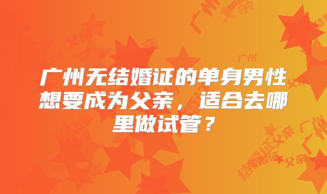 广州无结婚证的单身男性想要成为父亲，适合去哪里做试管？
