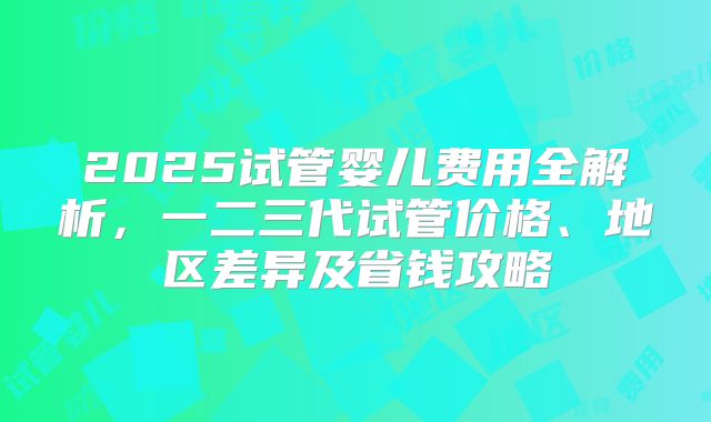 2025试管婴儿费用全解析,一二三代试管价格、地区差异及省钱攻略