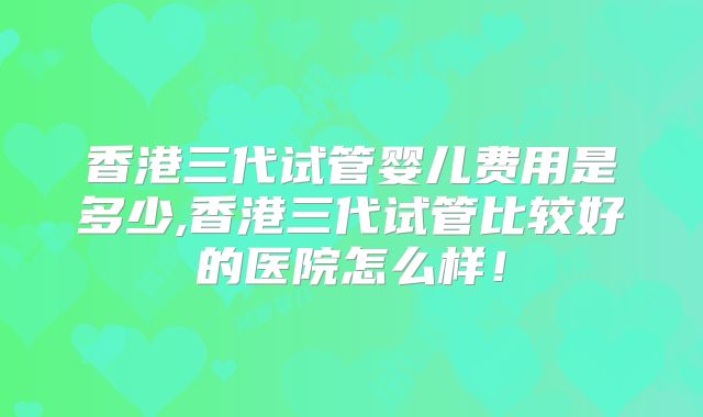 香港三代试管婴儿费用是多少,香港三代试管比较好的医院怎么样！
