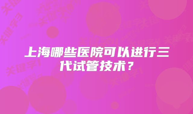 上海哪些医院可以进行三代试管技术?