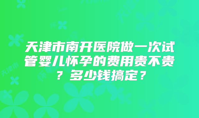 天津市南开医院做一次试管婴儿怀孕的费用贵不贵？多少钱搞定？