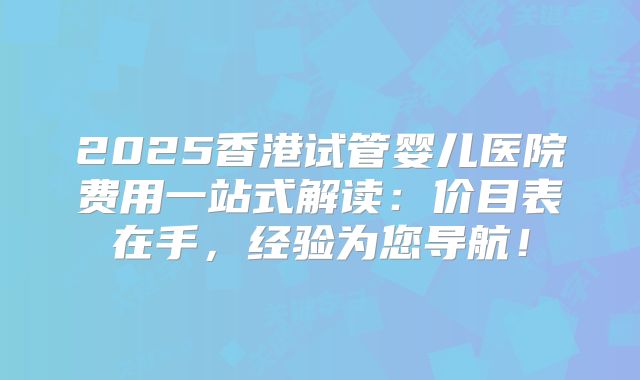 2025香港试管婴儿医院费用一站式解读：价目表在手，经验为您导航！