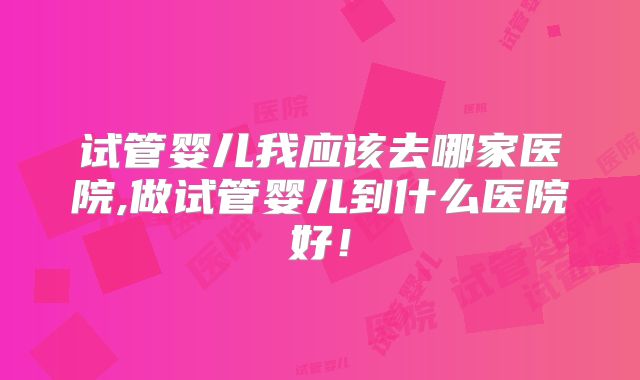 试管婴儿我应该去哪家医院,做试管婴儿到什么医院好！