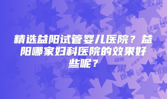 精选益阳试管婴儿医院？益阳哪家妇科医院的效果好些呢？