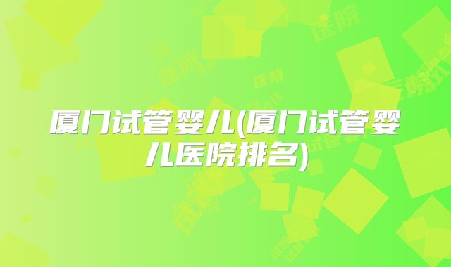 厦门试管婴儿(厦门试管婴儿医院排名)