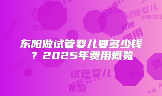 东阳做试管婴儿要多少钱？2025年费用概览