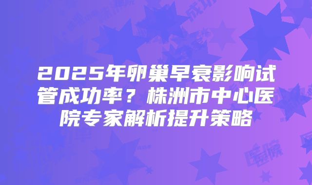 2025年卵巢早衰影响试管成功率？株洲市中心医院专家解析提升策略