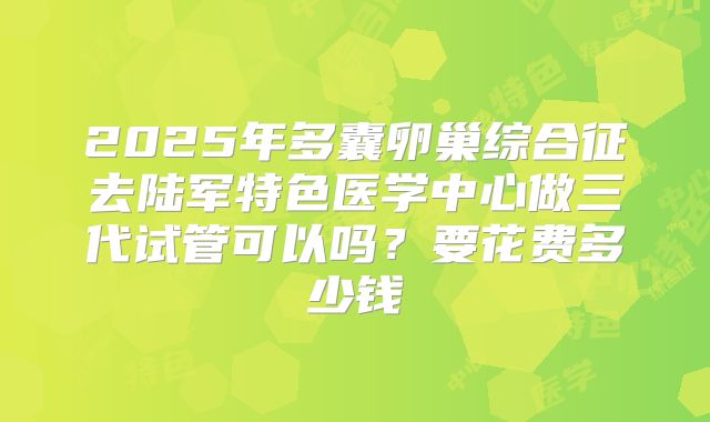 2025年多囊卵巢综合征去陆军特色医学中心做三代试管可以吗？要花费多少钱