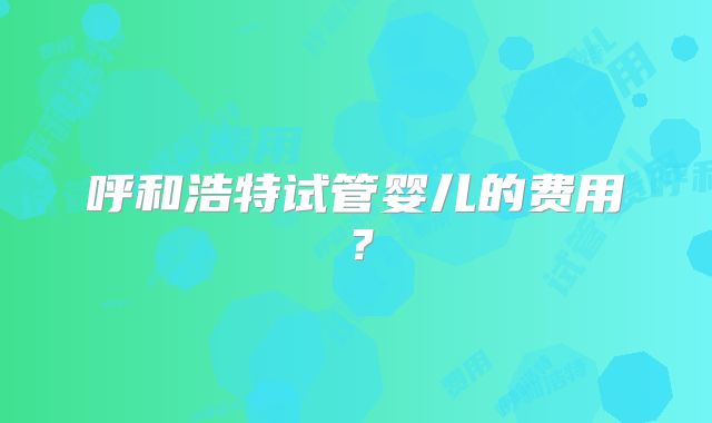 呼和浩特试管婴儿的费用？