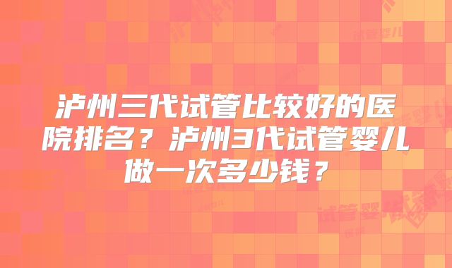 泸州三代试管比较好的医院排名？泸州3代试管婴儿做一次多少钱？