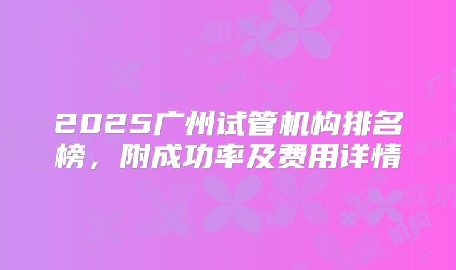2025广州试管机构排名榜，附成功率及费用详情