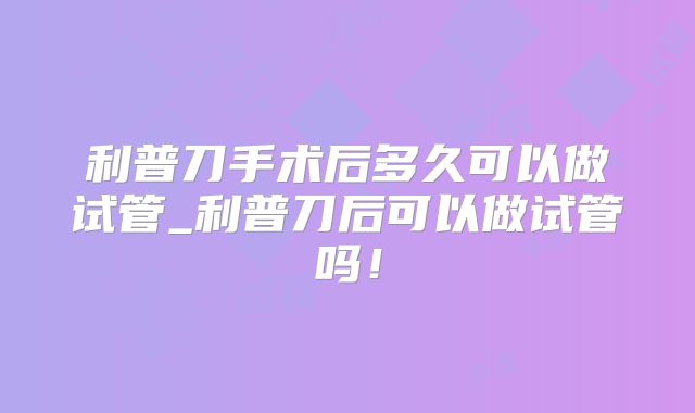 利普刀手术后多久可以做试管_利普刀后可以做试管吗！