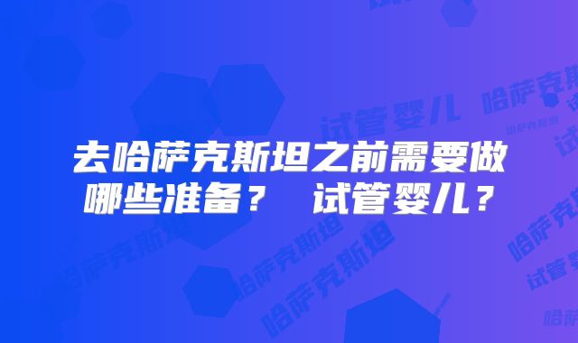 去哈萨克斯坦之前需要做哪些准备? 试管婴儿?