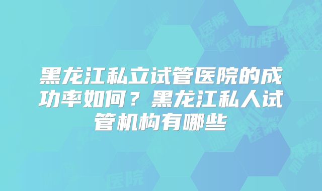 黑龙江私立试管医院的成功率如何？黑龙江私人试管机构有哪些