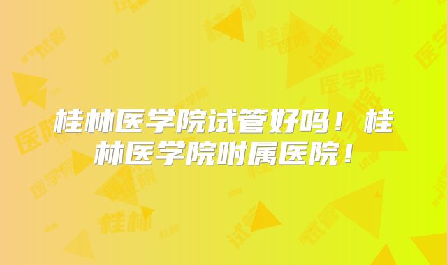 桂林医学院试管好吗！桂林医学院咐属医院！