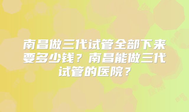 南昌做三代试管全部下来要多少钱？南昌能做三代试管的医院？