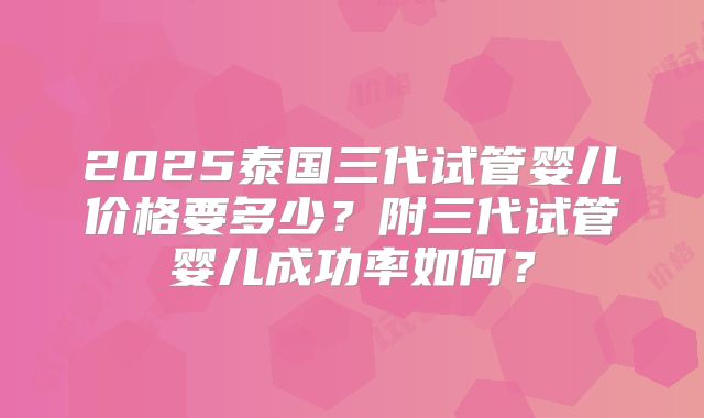 2025泰国三代试管婴儿价格要多少？附三代试管婴儿成功率如何？