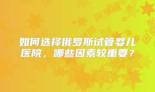 如何选择俄罗斯试管婴儿医院，哪些因素较重要？