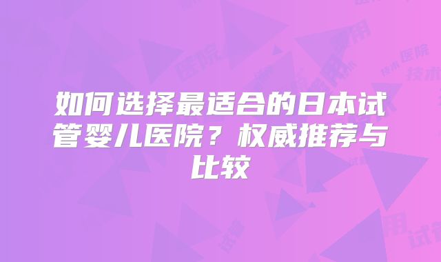 如何选择最适合的日本试管婴儿医院？权威推荐与比较