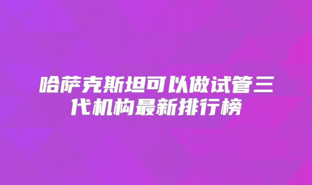 哈萨克斯坦可以做试管三代机构最新排行榜