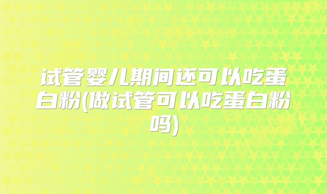 试管婴儿期间还可以吃蛋白粉(做试管可以吃蛋白粉吗)