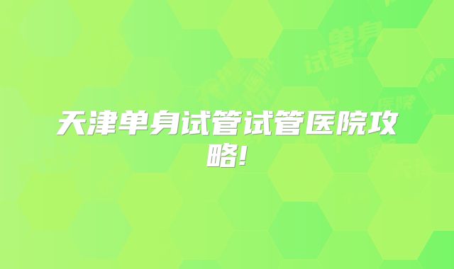 天津单身试管试管医院攻略!