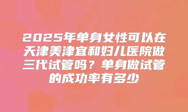 2025年单身女性可以在天津美津宜和妇儿医院做三代试管吗？单身做试管的成功率有多少