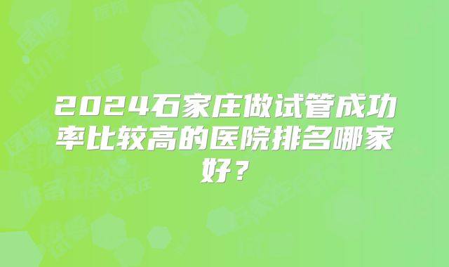 2024石家庄做试管成功率比较高的医院排名哪家好？